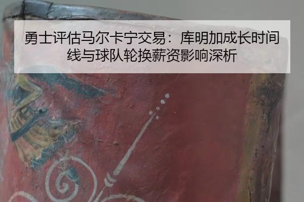 勇士评估马尔卡宁交易：库明加成长时间线与球队轮换薪资影响深析